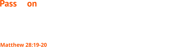 Go therefore and make disciples of all nations, baptizing them in the name of the Father and of the Son and of the Holy Spirit, teaching them to observe all that I have commanded you. And behold, I am with you always, to the end of the age. Matthew 28:19-20 Pass it on